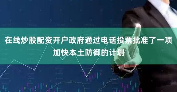 在线炒股配资开户政府通过电话投票批准了一项加快本土防御的计划
