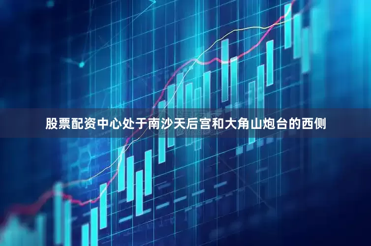 股票配资中心处于南沙天后宫和大角山炮台的西侧
