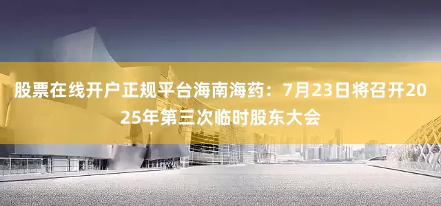 股票在线开户正规平台海南海药：7月23日将召开2025年第三次临时股东大会