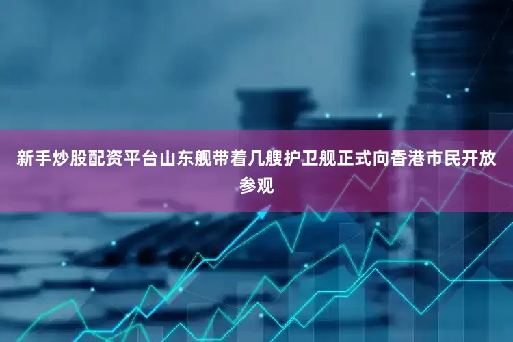 新手炒股配资平台山东舰带着几艘护卫舰正式向香港市民开放参观