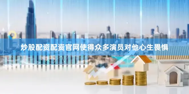 炒股配资配资官网使得众多演员对他心生畏惧