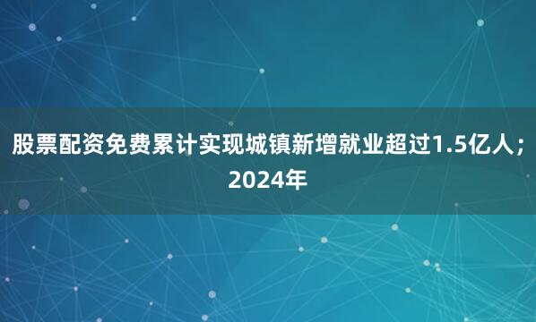 股票配资免费累计实现城镇新增就业超过1.5亿人；2024年
