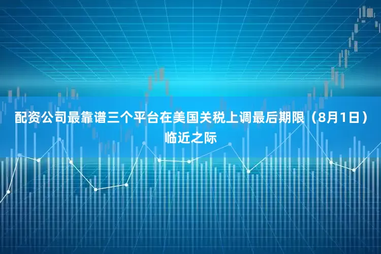 配资公司最靠谱三个平台在美国关税上调最后期限（8月1日）临近之际