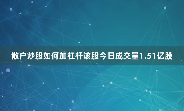 散户炒股如何加杠杆该股今日成交量1.51亿股