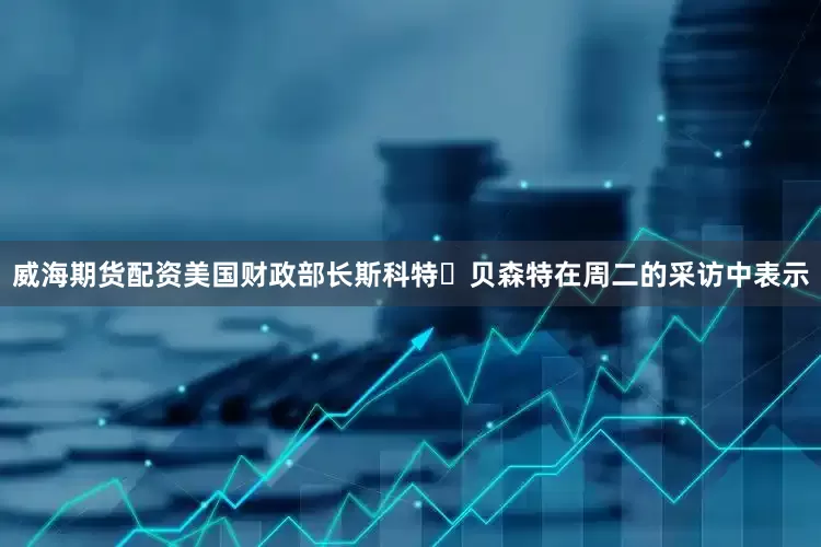 威海期货配资美国财政部长斯科特・贝森特在周二的采访中表示