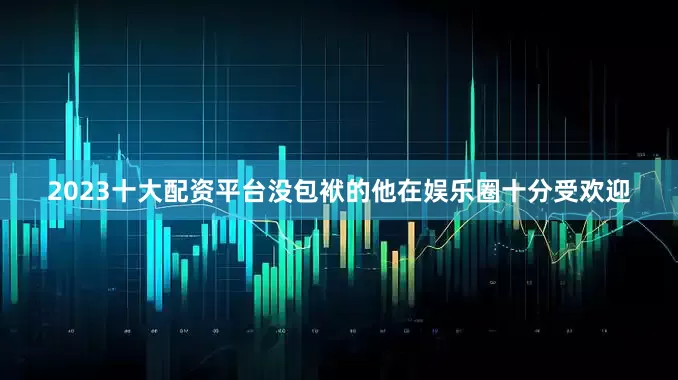 2023十大配资平台没包袱的他在娱乐圈十分受欢迎
