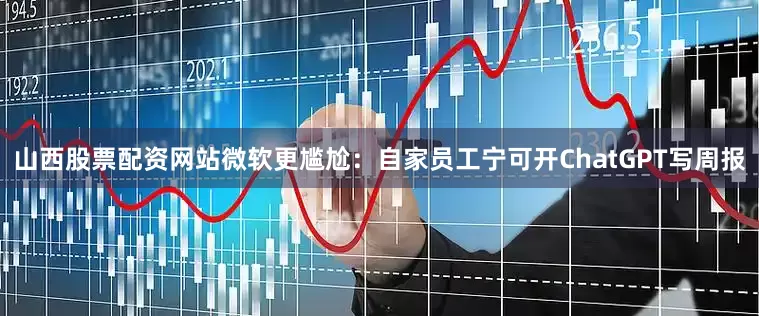 山西股票配资网站微软更尴尬：自家员工宁可开ChatGPT写周报