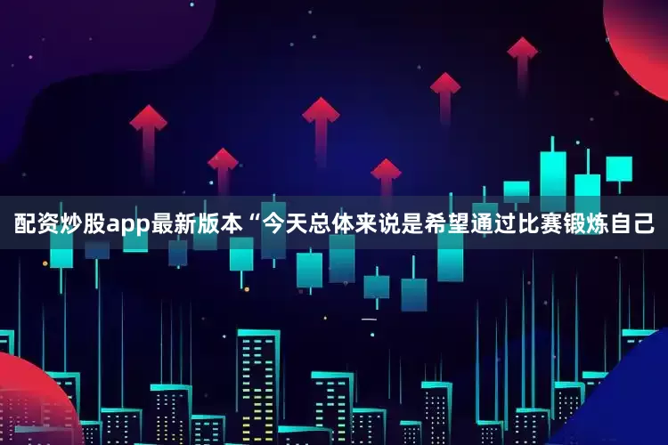 配资炒股app最新版本“今天总体来说是希望通过比赛锻炼自己