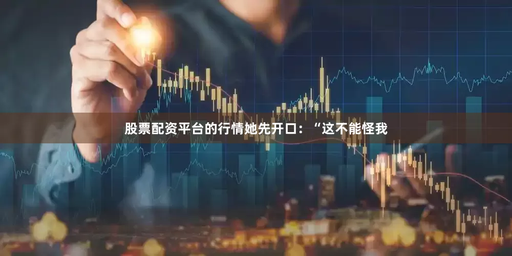 股票配资平台的行情她先开口：“这不能怪我