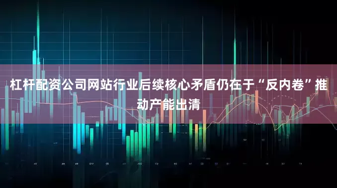 杠杆配资公司网站行业后续核心矛盾仍在于“反内卷”推动产能出清
