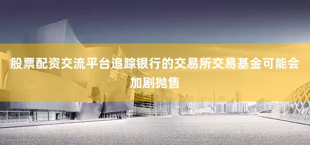 股票配资交流平台追踪银行的交易所交易基金可能会加剧抛售
